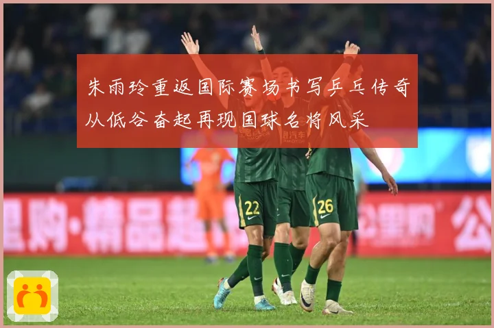 朱雨玲重返国际赛场书写乒乓传奇从低谷奋起再现国球名将风采