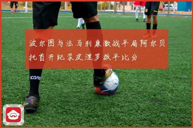 波尔图与法马利康激战平局阿尔贝托首开纪录皮涅罗扳平比分