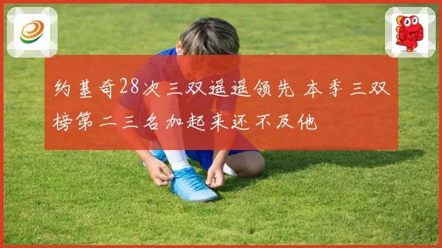 约基奇28次三双遥遥领先 本季三双榜第二三名加起来还不及他