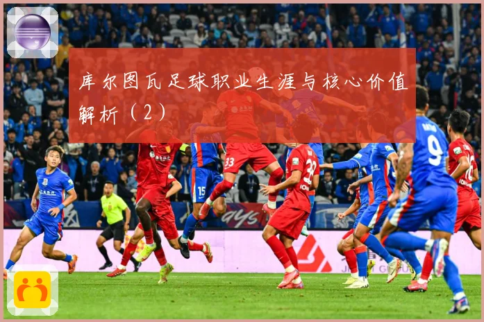 库尔图瓦足球职业生涯与核心价值解析（2）