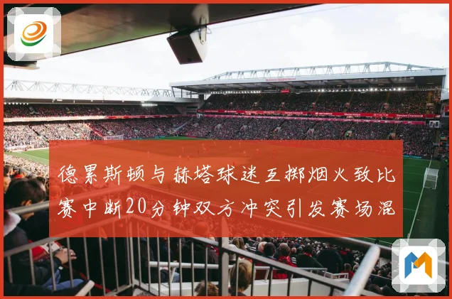 德累斯顿与赫塔球迷互掷烟火致比赛中断20分钟双方冲突引发赛场混乱