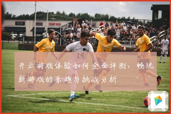 开云游戏体验如何全面评测，畅玩新游戏的乐趣与挑战分析