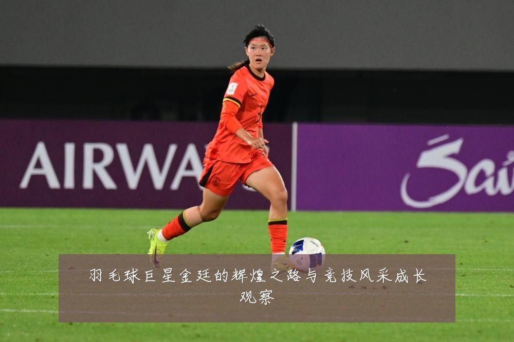 羽毛球巨星金廷的辉煌之路与竞技风采成长观察